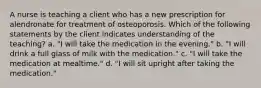 A nurse is teaching a client who has a new prescription for alendronate for treatment of osteoporosis. Which of the following statements by the client indicates understanding of the teaching? a. "I will take the medication in the evening." b. "I will drink a full glass of milk with the medication." c. "I will take the medication at mealtime." d. "I will sit upright after taking the medication."