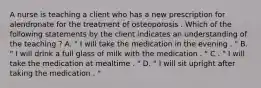 A nurse is teaching a client who has a new prescription for alendronate for the treatment of osteoporosis . Which of the following statements by the client indicates an understanding of the teaching ? A. " I will take the medication in the evening . " B. " I will drink a full glass of milk with the medication . " C . " I will take the medication at mealtime . " D. " I will sit upright after taking the medication . "