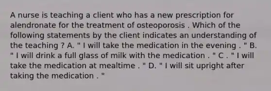 A nurse is teaching a client who has a new prescription for alendronate for the treatment of osteoporosis . Which of the following statements by the client indicates an understanding of the teaching ? A. " I will take the medication in the evening . " B. " I will drink a full glass of milk with the medication . " C . " I will take the medication at mealtime . " D. " I will sit upright after taking the medication . "