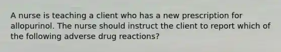 A nurse is teaching a client who has a new prescription for allopurinol. The nurse should instruct the client to report which of the following adverse drug reactions?