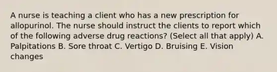 A nurse is teaching a client who has a new prescription for allopurinol. The nurse should instruct the clients to report which of the following adverse drug reactions? (Select all that apply) A. Palpitations B. Sore throat C. Vertigo D. Bruising E. Vision changes