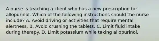 A nurse is teaching a client who has a new prescription for allopurinol. Which of the following instructions should the nurse include? A. Avoid driving or activities that require mental alertness. B. Avoid crushing the tablets. C. Limit fluid intake during therapy. D. Limit potassium while taking allopurinol.