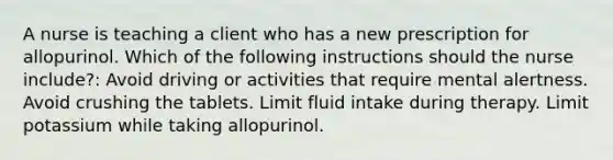 A nurse is teaching a client who has a new prescription for allopurinol. Which of the following instructions should the nurse include?: Avoid driving or activities that require mental alertness. Avoid crushing the tablets. Limit fluid intake during therapy. Limit potassium while taking allopurinol.