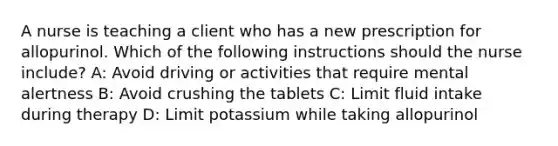 A nurse is teaching a client who has a new prescription for allopurinol. Which of the following instructions should the nurse include? A: Avoid driving or activities that require mental alertness B: Avoid crushing the tablets C: Limit fluid intake during therapy D: Limit potassium while taking allopurinol