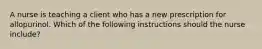 A nurse is teaching a client who has a new prescription for allopurinol. Which of the following instructions should the nurse include?