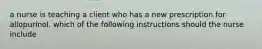 a nurse is teaching a client who has a new prescription for allopurinol. which of the following instructions should the nurse include