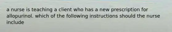 a nurse is teaching a client who has a new prescription for allopurinol. which of the following instructions should the nurse include