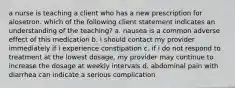 a nurse is teaching a client who has a new prescription for alosetron. which of the following client statement indicates an understanding of the teaching? a. nausea is a common adverse effect of this medication b. i should contact my provider immediately if i experience constipation c. if i do not respond to treatment at the lowest dosage, my provider may continue to increase the dosage at weekly intervals d. abdominal pain with diarrhea can indicate a serious complication