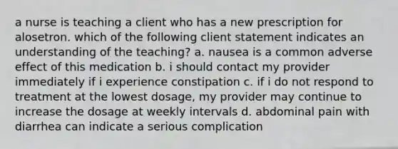 a nurse is teaching a client who has a new prescription for alosetron. which of the following client statement indicates an understanding of the teaching? a. nausea is a common adverse effect of this medication b. i should contact my provider immediately if i experience constipation c. if i do not respond to treatment at the lowest dosage, my provider may continue to increase the dosage at weekly intervals d. abdominal pain with diarrhea can indicate a serious complication