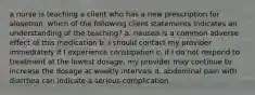 a nurse is teaching a client who has a new prescription for alosetron. which of the following client statements indicates an understanding of the teaching? a. nausea is a common adverse effect of this medication b. I should contact my provider immediately if I experience constipation c. if I do not respond to treatment at the lowest dosage, my provider may continue to increase the dosage at weekly intervals d. abdominal pain with diarrhea can indicate a serious complication