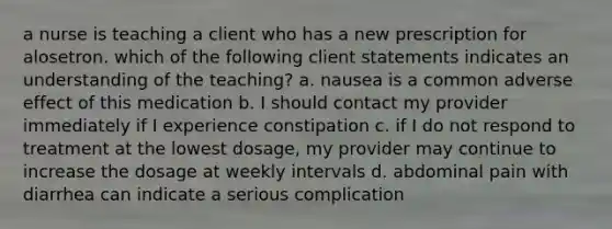 a nurse is teaching a client who has a new prescription for alosetron. which of the following client statements indicates an understanding of the teaching? a. nausea is a common adverse effect of this medication b. I should contact my provider immediately if I experience constipation c. if I do not respond to treatment at the lowest dosage, my provider may continue to increase the dosage at weekly intervals d. abdominal pain with diarrhea can indicate a serious complication