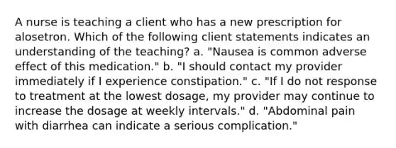 A nurse is teaching a client who has a new prescription for alosetron. Which of the following client statements indicates an understanding of the teaching? a. "Nausea is common adverse effect of this medication." b. "I should contact my provider immediately if I experience constipation." c. "If I do not response to treatment at the lowest dosage, my provider may continue to increase the dosage at weekly intervals." d. "Abdominal pain with diarrhea can indicate a serious complication."