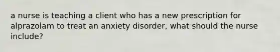 a nurse is teaching a client who has a new prescription for alprazolam to treat an anxiety disorder, what should the nurse include?