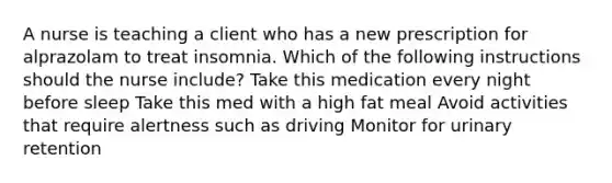 A nurse is teaching a client who has a new prescription for alprazolam to treat insomnia. Which of the following instructions should the nurse include? Take this medication every night before sleep Take this med with a high fat meal Avoid activities that require alertness such as driving Monitor for urinary retention