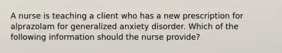 A nurse is teaching a client who has a new prescription for alprazolam for generalized anxiety disorder. Which of the following information should the nurse provide?