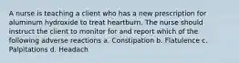 A nurse is teaching a client who has a new prescription for aluminum hydroxide to treat heartburn. The nurse should instruct the client to monitor for and report which of the following adverse reactions a. Constipation b. Flatulence c. Palpitations d. Headach