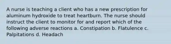 A nurse is teaching a client who has a new prescription for aluminum hydroxide to treat heartburn. The nurse should instruct the client to monitor for and report which of the following adverse reactions a. Constipation b. Flatulence c. Palpitations d. Headach