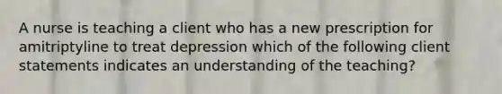 A nurse is teaching a client who has a new prescription for amitriptyline to treat depression which of the following client statements indicates an understanding of the teaching?