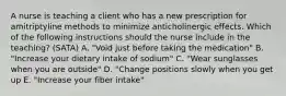 A nurse is teaching a client who has a new prescription for amitriptyline methods to minimize anticholinergic effects. Which of the following instructions should the nurse include in the teaching? (SATA) A. "Void just before taking the medication" B. "Increase your dietary intake of sodium" C. "Wear sunglasses when you are outside" D. "Change positions slowly when you get up E. "Increase your fiber intake"