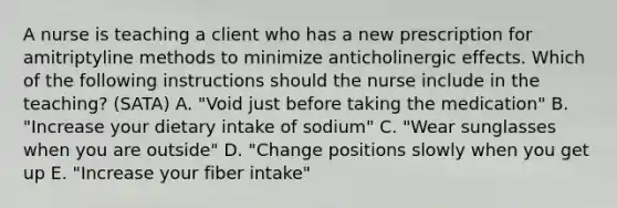 A nurse is teaching a client who has a new prescription for amitriptyline methods to minimize anticholinergic effects. Which of the following instructions should the nurse include in the teaching? (SATA) A. "Void just before taking the medication" B. "Increase your dietary intake of sodium" C. "Wear sunglasses when you are outside" D. "Change positions slowly when you get up E. "Increase your fiber intake"