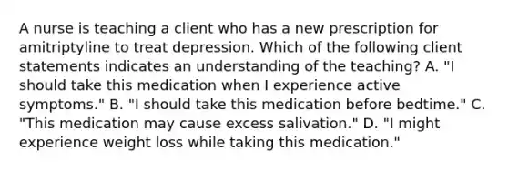 A nurse is teaching a client who has a new prescription for amitriptyline to treat depression. Which of the following client statements indicates an understanding of the teaching? A. "I should take this medication when I experience active symptoms." B. "I should take this medication before bedtime." C. "This medication may cause excess salivation." D. "I might experience weight loss while taking this medication."