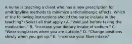 A nurse is teaching a client who has a new prescription for amitriptyline methods to minimize anticholinergic effects. Which of the following instructions should the nurse include in the teaching? (Select all that apply.) A. "Void just before taking the medication." B. "Increase your dietary intake of sodium." C. "Wear sunglasses when you are outside." D. "Change positions slowly when you get up." E. "Increase your fiber intake."