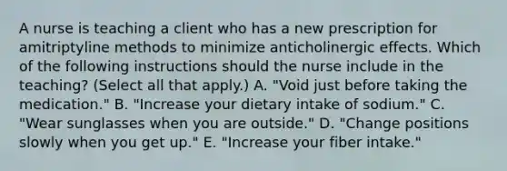 A nurse is teaching a client who has a new prescription for amitriptyline methods to minimize anticholinergic effects. Which of the following instructions should the nurse include in the teaching? (Select all that apply.) A. "Void just before taking the medication." B. "Increase your dietary intake of sodium." C. "Wear sunglasses when you are outside." D. "Change positions slowly when you get up." E. "Increase your fiber intake."