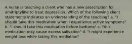 A nurse is teaching a client who has a new prescription for amitriptyline to treat depression. Which of the following client statements indicates an understanding of the teaching? a. "I should take this medication when I experience active symptoms" b. "I should take this medication before bedtime" c. "this medication may cause excess salivation" d. "I might experience weight loss while taking this mediation"