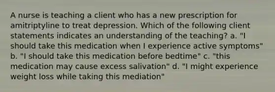 A nurse is teaching a client who has a new prescription for amitriptyline to treat depression. Which of the following client statements indicates an understanding of the teaching? a. "I should take this medication when I experience active symptoms" b. "I should take this medication before bedtime" c. "this medication may cause excess salivation" d. "I might experience weight loss while taking this mediation"