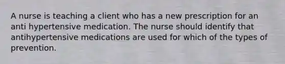 A nurse is teaching a client who has a new prescription for an anti hypertensive medication. The nurse should identify that antihypertensive medications are used for which of the types of prevention.