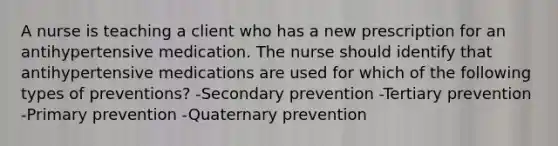 A nurse is teaching a client who has a new prescription for an antihypertensive medication. The nurse should identify that antihypertensive medications are used for which of the following types of preventions? -Secondary prevention -Tertiary prevention -Primary prevention -Quaternary prevention