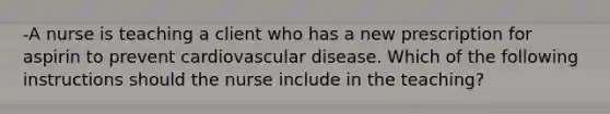 -A nurse is teaching a client who has a new prescription for aspirin to prevent cardiovascular disease. Which of the following instructions should the nurse include in the teaching?