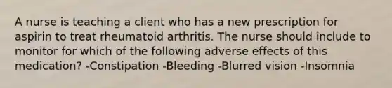 A nurse is teaching a client who has a new prescription for aspirin to treat rheumatoid arthritis. The nurse should include to monitor for which of the following adverse effects of this medication? -Constipation -Bleeding -Blurred vision -Insomnia