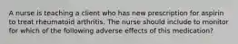 A nurse is teaching a client who has new prescription for aspirin to treat rheumatoid arthritis. The nurse should include to monitor for which of the following adverse effects of this medication?