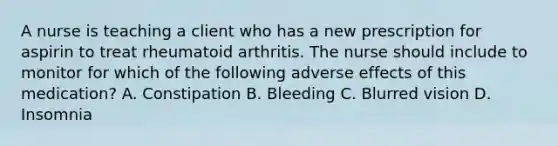 A nurse is teaching a client who has a new prescription for aspirin to treat rheumatoid arthritis. The nurse should include to monitor for which of the following adverse effects of this medication? A. Constipation B. Bleeding C. Blurred vision D. Insomnia