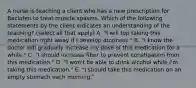 A nurse is teaching a client who has a new prescription for Baclofen to treat muscle spasms. Which of the following statements by the client indicates an understanding of the teaching? (select all that apply) A. "I will top taking this medication right away if I develop dizziness." B. "I know the doctor will gradually increase my dose of this medication for a while." C. "I should increase fiber to prevent constipation from this medication." D. "I won't be able to drink alcohol while I'm taking this medication." E. "I should take this medication on an empty stomach each morning."