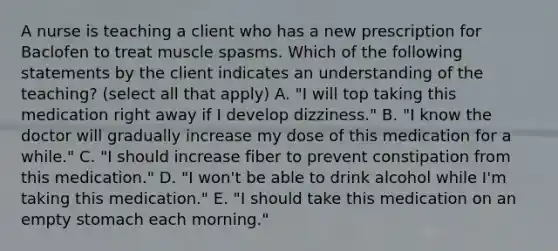 A nurse is teaching a client who has a new prescription for Baclofen to treat muscle spasms. Which of the following statements by the client indicates an understanding of the teaching? (select all that apply) A. "I will top taking this medication right away if I develop dizziness." B. "I know the doctor will gradually increase my dose of this medication for a while." C. "I should increase fiber to prevent constipation from this medication." D. "I won't be able to drink alcohol while I'm taking this medication." E. "I should take this medication on an empty stomach each morning."