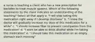 a nurse is teaching a client who has a new prescription for baclofen to treat muscle spasms. Which of the following statements by the client indicates an understanding of the teaching? Select all that apply a. "I will stop taking this medication right away if I develop dizziness" b. "I know the doctor will gradually increase my dose of this medication for a while" c. "I should increase fiber to prevent constipation from this medication" d. "I wont be able to drink alcohol while I'm taking this medication" e. "I should take this medication on an empty stomach each morning"