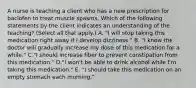 A nurse is teaching a client who has a new prescription for baclofen to treat muscle spasms. Which of the following statements by the client indicates an understanding of the teaching? (Select all that apply.) A. "I will stop taking this medication right away if I develop dizziness." B. "I know the doctor will gradually increase my dose of this medication for a while." C."I should increase fiber to prevent constipation from this medication." D."I won't be able to drink alcohol while I'm taking this medication." E. "I should take this medication on an empty stomach each morning."