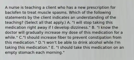 A nurse is teaching a client who has a new prescription for baclofen to treat muscle spasms. Which of the following statements by the client indicates an understanding of the teaching? (Select all that apply.) A. "I will stop taking this medication right away if I develop dizziness." B. "I know the doctor will gradually increase my dose of this medication for a while." C."I should increase fiber to prevent constipation from this medication." D."I won't be able to drink alcohol while I'm taking this medication." E. "I should take this medication on an empty stomach each morning."