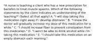 *A nurse is teaching a client who has a new prescription for baclofen to treat muscle spasms. Which of the following statements by the client indicates an understanding of the teaching?* (Select all that apply) A. "I will stop taking this medication right away if I develop dizziness." B. "I know the doctor will gradually increase my dose of this medication for a while." C. "I should increase fiber to prevent constipation from this medication." D. "I won't be able to drink alcohol while I'm taking this medication." E. "I should take this medication on an empty stomach each morning."