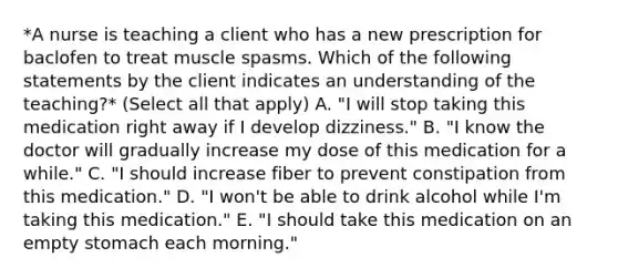 *A nurse is teaching a client who has a new prescription for baclofen to treat muscle spasms. Which of the following statements by the client indicates an understanding of the teaching?* (Select all that apply) A. "I will stop taking this medication right away if I develop dizziness." B. "I know the doctor will gradually increase my dose of this medication for a while." C. "I should increase fiber to prevent constipation from this medication." D. "I won't be able to drink alcohol while I'm taking this medication." E. "I should take this medication on an empty stomach each morning."