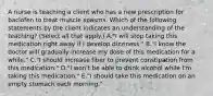 A nurse is teaching a client who has a new prescription for baclofen to treat muscle spasms. Which of the following statements by the client indicates an understanding of the teaching? (Select all that apply.) A."I will stop taking this medication right away if I develop dizziness." B."I know the doctor will gradually increase my dose of this medication for a while." C."I should increase fiber to prevent constipation from this medication." D."I won't be able to drink alcohol while I'm taking this medication." E."I should take this medication on an empty stomach each morning."