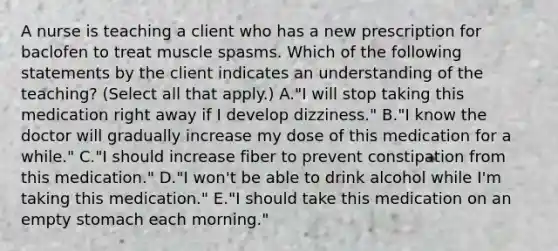 A nurse is teaching a client who has a new prescription for baclofen to treat muscle spasms. Which of the following statements by the client indicates an understanding of the teaching? (Select all that apply.) A."I will stop taking this medication right away if I develop dizziness." B."I know the doctor will gradually increase my dose of this medication for a while." C."I should increase fiber to prevent constipation from this medication." D."I won't be able to drink alcohol while I'm taking this medication." E."I should take this medication on an empty stomach each morning."