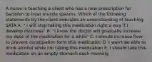 A nurse is teaching a client who has a new prescription for baclofen to treat muscle spasms. Which of the following statements by the client indicates an understanding of teaching. SATA A. " I will stop taking this medication right a way if I develop dizziness" B. "I know the doctor will gradually increase my dose of the medication for a while" C. I should increase fiver to prevent constipation form this medication D. I won't be able to drink alcohol while I'm taking this medication E. I should take this medication on an empty stomach each morning