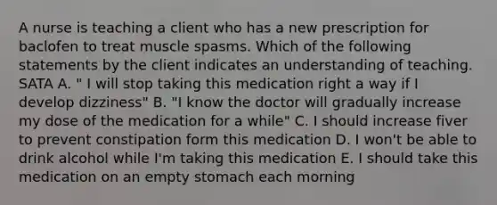 A nurse is teaching a client who has a new prescription for baclofen to treat muscle spasms. Which of the following statements by the client indicates an understanding of teaching. SATA A. " I will stop taking this medication right a way if I develop dizziness" B. "I know the doctor will gradually increase my dose of the medication for a while" C. I should increase fiver to prevent constipation form this medication D. I won't be able to drink alcohol while I'm taking this medication E. I should take this medication on an empty stomach each morning