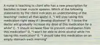 A nurse is teaching to client who has a new prescription for baclofen to treat muscle spasms. Which of the following statements by the client indicates an understanding of the teaching? (select all that apply) A. "I will stop taking this medication right away if I develop dizziness" B. "I know the doctor will gradually increase my dose of this medication for a while" C. "I should increase fiber to prevent constipation from this medication" D. "I won't be able to drink alcohol while I'm taking this medication" E. "I should take this medication on an empty stomach each morning"