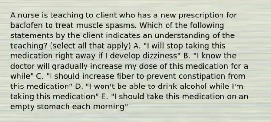 A nurse is teaching to client who has a new prescription for baclofen to treat muscle spasms. Which of the following statements by the client indicates an understanding of the teaching? (select all that apply) A. "I will stop taking this medication right away if I develop dizziness" B. "I know the doctor will gradually increase my dose of this medication for a while" C. "I should increase fiber to prevent constipation from this medication" D. "I won't be able to drink alcohol while I'm taking this medication" E. "I should take this medication on an empty stomach each morning"