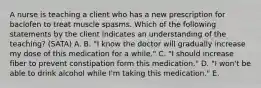 A nurse is teaching a client who has a new prescription for baclofen to treat muscle spasms. Which of the following statements by the client indicates an understanding of the teaching? (SATA) A. B. "I know the doctor will gradually increase my dose of this medication for a while." C. "I should increase fiber to prevent constipation form this medication." D. "I won't be able to drink alcohol while I'm taking this medication." E.