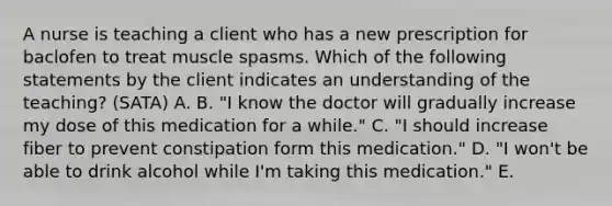 A nurse is teaching a client who has a new prescription for baclofen to treat muscle spasms. Which of the following statements by the client indicates an understanding of the teaching? (SATA) A. B. "I know the doctor will gradually increase my dose of this medication for a while." C. "I should increase fiber to prevent constipation form this medication." D. "I won't be able to drink alcohol while I'm taking this medication." E.